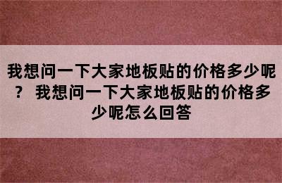 我想问一下大家地板贴的价格多少呢？ 我想问一下大家地板贴的价格多少呢怎么回答